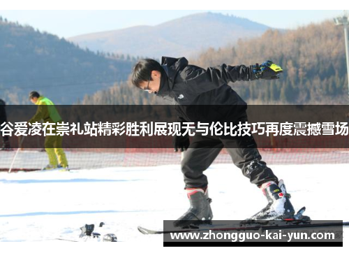 谷爱凌在崇礼站精彩胜利展现无与伦比技巧再度震撼雪场 谷爱凌在崇礼站精彩胜利展现无与伦比技巧再度震撼雪场