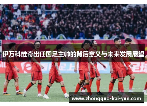 伊万科维奇出任国足主帅的背后意义与未来发展展望 伊万科维奇出任国足主帅的背后意义与未来发展展望