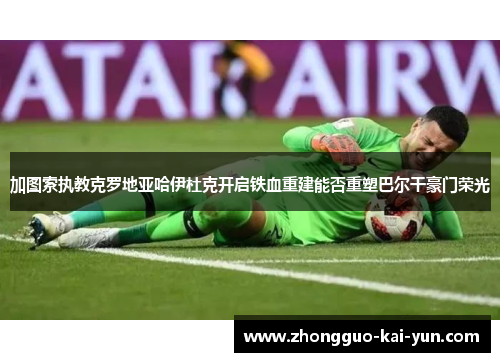 加图索执教克罗地亚哈伊杜克开启铁血重建能否重塑巴尔干豪门荣光 加图索执教克罗地亚哈伊杜克开启铁血重建能否重塑巴尔干豪门荣光