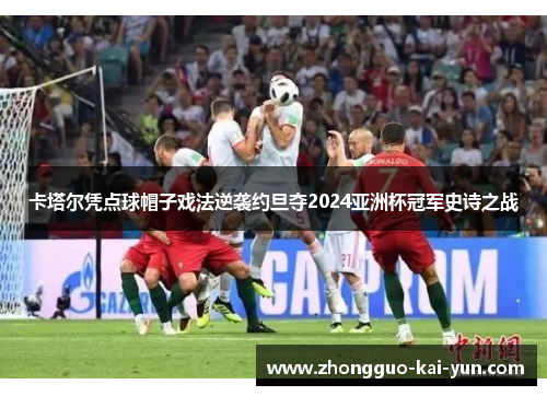 卡塔尔凭点球帽子戏法逆袭约旦夺2024亚洲杯冠军史诗之战 卡塔尔凭点球帽子戏法逆袭约旦夺2024亚洲杯冠军史诗之战