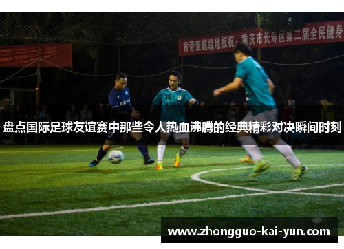 盘点国际足球友谊赛中那些令人热血沸腾的经典精彩对决瞬间时刻